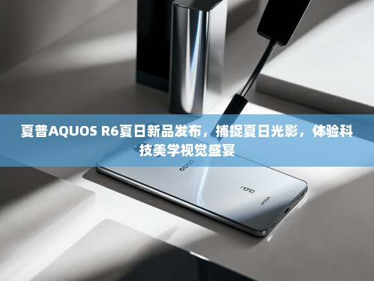 夏普AQUOS R6夏日新品发布，捕捉夏日光影，体验科技美学视觉盛宴