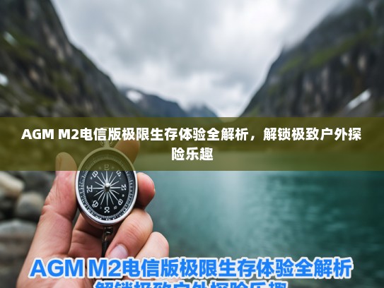 AGM M2电信版极限生存体验全解析，解锁极致户外探险乐趣