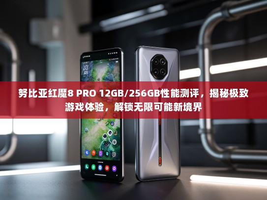 努比亚红魔8 PRO 12GB/256GB性能测评，揭秘极致游戏体验，解锁无限可能新境界
