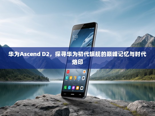 华为Ascend D2，探寻华为初代旗舰的巅峰记忆与时代烙印