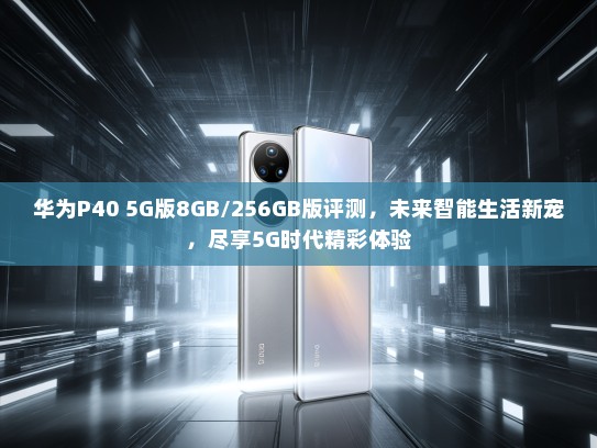 华为P40 5G版8GB/256GB版评测，未来智能生活新宠，尽享5G时代精彩体验