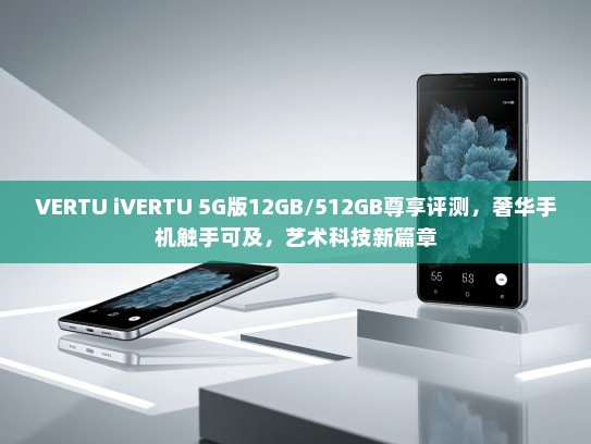 VERTU iVERTU 5G版12GB/512GB尊享评测，奢华手机触手可及，艺术科技新篇章
