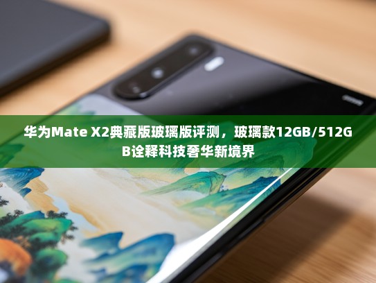 华为Mate X2典藏版玻璃版评测，玻璃款12GB/512GB诠释科技奢华新境界
