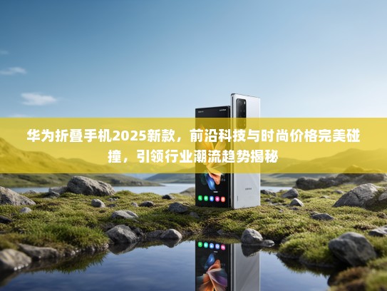 华为折叠手机2025新款，前沿科技与时尚价格完美碰撞，引领行业潮流趋势揭秘