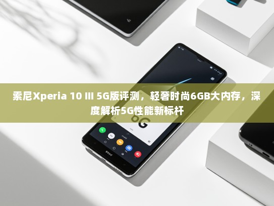 索尼Xperia 10 III 5G版评测，轻奢时尚6GB大内存，深度解析5G性能新标杆