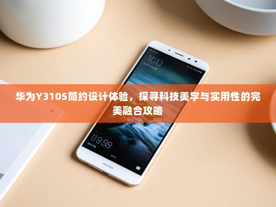 华为Y310S简约设计体验，探寻科技美学与实用性的完美融合攻略