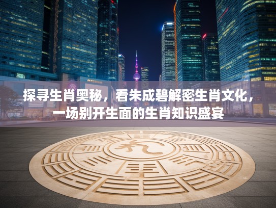 探寻生肖奥秘，看朱成碧解密生肖文化，一场别开生面的生肖知识盛宴